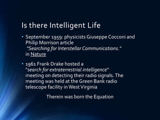 Is there Intelligent Life
• September 1959: physicists Giuseppe Cocconi and
Philip Morrison article
"Searching for Interstellar Communications."
in Nature
• 1961 Frank Drake hosted a
"search for extraterrestrial intelligence“
meeting on detecting their radio signals.The
meeting was held at the Green Bank radio
telescope facility inWestVirginia
Therein was born the Equation
 
