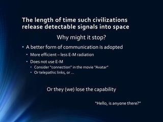 The length of time such civilizations
release detectable signals into space
Why might it stop?
• A better form of communication is adopted
• More efficient – less E-M radiation
• Does not use E-M
• Consider “connection” in the movie “Avatar”
• Or telepathic links, or …
Or they (we) lose the capability
“Hello, is anyone there?”
 