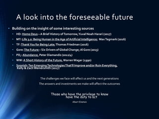 A look into the foreseeable future
• Building on the insight of some interesting sources
• HD: Homo Deus – A Brief History ofTomorrow,Yuval Noah Harari (2017)
• MT: Life 3.0: Being Human in the Age of Artificial Intelligence; MaxTegmark (2016)
• TF:ThankYou for Being Late;Thomas Friedman (2016)
• Gore:The Future – Six Drivers of GlobalChange; Al Gore (2013)
• PD,: Abundance, Peter Diamandis (2012/4)
• WW: A Short History of the Future,WarrenWagar (1990)
• Soonish:Ten EmergingTechnologiesThat'll Improve and/or Ruin Everything,
Kelly & ZachWeinersmith (2017)
The challenges we face will affect us and the next generations
The answers and investments we make will affect the outcomes
Those who have the privilege to know
have the duty to act
Albert Einstein
 