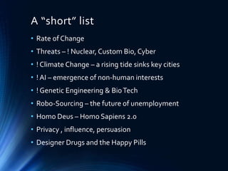 A “short” list
• Rate of Change
• Threats – ! Nuclear, Custom Bio, Cyber
• ! Climate Change – a rising tide sinks key cities
• ! AI – emergence of non-human interests
• ! Genetic Engineering & BioTech
• Robo-Sourcing – the future of unemployment
• Homo Deus – Homo Sapiens 2.0
• Privacy , influence, persuasion
• Designer Drugs and the Happy Pills
 