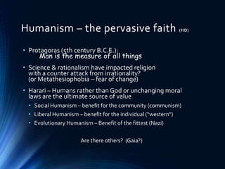 Humanism – the pervasive faith (HD)
• Protagoras (5th century B.C.E.):
Man is the measure of all things
• Science & rationalism have impacted religion
with a counter attack from irrationality?
(or Metathesiophobia – fear of change)
• Harari – Humans rather than God or unchanging moral
laws are the ultimate source of value
• Social Humanism – benefit for the community (communism)
• Liberal Humanism – benefit for the individual (“western”)
• Evolutionary Humanism – Benefit of the fittest (Nazi)
Are there others? (Gaia?)
 