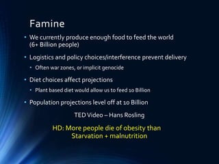Famine
• We currently produce enough food to feed the world
(6+ Billion people)
• Logistics and policy choices/interference prevent delivery
• Often war zones, or implicit genocide
• Diet choices affect projections
• Plant based diet would allow us to feed 10 Billion
• Population projections level off at 10 Billion
TEDVideo – Hans Rosling
HD: More people die of obesity than
Starvation + malnutrition
 
