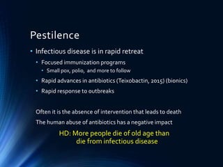 Pestilence
• Infectious disease is in rapid retreat
• Focused immunization programs
• Small pox, polio, and more to follow
• Rapid advances in antibiotics (Teixobactin, 2015) (bionics)
• Rapid response to outbreaks
Often it is the absence of intervention that leads to death
The human abuse of antibiotics has a negative impact
HD: More people die of old age than
die from infectious disease
 