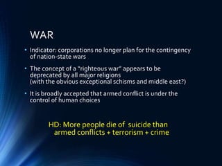 WAR
• Indicator: corporations no longer plan for the contingency
of nation-state wars
• The concept of a “righteous war” appears to be
deprecated by all major religions
(with the obvious exceptional schisms and middle east?)
• It is broadly accepted that armed conflict is under the
control of human choices
HD: More people die of suicide than
armed conflicts + terrorism + crime
 