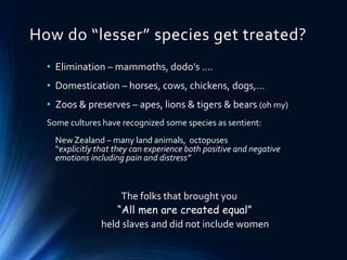 How do “lesser” species get treated?
• Elimination – mammoths, dodo’s ….
• Domestication – horses, cows, chickens, dogs,…
• Zoos & preserves – apes, lions & tigers & bears (oh my)
Some cultures have recognized some species as sentient:
New Zealand – many land animals, octopuses
“explicitly that they can experience both positive and negative
emotions including pain and distress”
The folks that brought you
“All men are created equal”
held slaves and did not include women
 