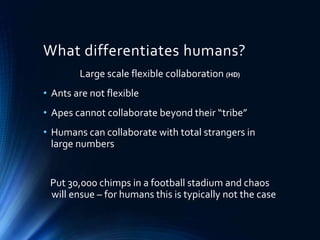 What differentiates humans?
Large scale flexible collaboration (HD)
• Ants are not flexible
• Apes cannot collaborate beyond their “tribe”
• Humans can collaborate with total strangers in
large numbers
Put 30,000 chimps in a football stadium and chaos
will ensue – for humans this is typically not the case
 
