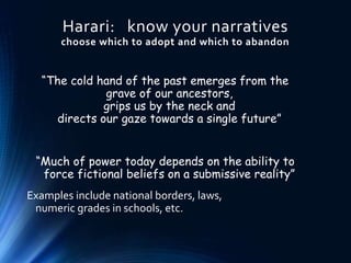 Harari: know your narratives
choose which to adopt and which to abandon
“The cold hand of the past emerges from the
grave of our ancestors,
grips us by the neck and
directs our gaze towards a single future”
“Much of power today depends on the ability to
force fictional beliefs on a submissive reality”
Examples include national borders, laws,
numeric grades in schools, etc.
 