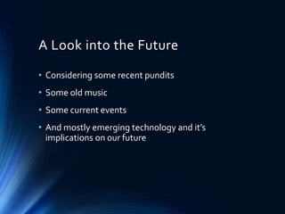 A Look into the Future
• Considering some recent pundits
• Some old music
• Some current events
• And mostly emerging technology and it’s
implications on our future
 