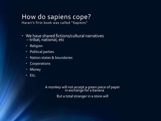 How do sapiens cope?
Harari’s first book was called “Sapiens”
• We have shared fictions/cultural narratives
– tribal, national, etc
• Religion
• Political parties
• Nation states & boundaries
• Corporations
• Money
• Etc.
A monkey will not accept a green piece of paper
in exchange for a banana
But a total stranger in a store will
 
