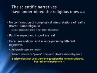 The scientific narratives
have undermined the religious ones (HD)
• No confirmation of non-physical interpretations of reality
(Harari is not religious)
[aside: absence of proof is not proof of absence]
• But the impact and import are real
• Harari sees religion and science pursuing different
objectives:
• Religion focuses on “order”
• Science focuses on “power” (control of physics, chemistry, bio..)
Society does not use science to question the humanist dogma,
but rather to implement it.
 