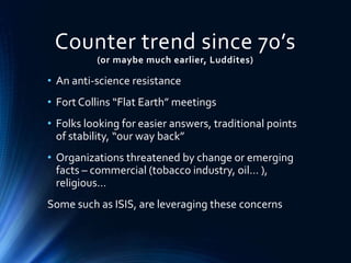 Counter trend since 70’s
(or maybe much earlier, Luddites)
• An anti-science resistance
• Fort Collins “Flat Earth” meetings
• Folks looking for easier answers, traditional points
of stability, “our way back”
• Organizations threatened by change or emerging
facts – commercial (tobacco industry, oil… ),
religious…
Some such as ISIS, are leveraging these concerns
 