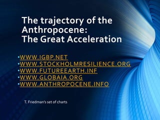 The trajectory of the
Anthropocene:
The Great Acceleration
•WWW.IGBP.NET
•WWW.STOCKHOLMRESILIENCE.ORG
•WWW.FUTUREEARTH.INF
•WWW.GLOBAIA.ORG
•WWW.ANTHROPOCENE.INFO
T. Friedman’s set of charts
 