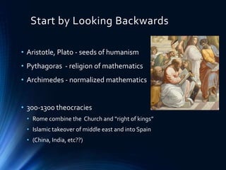 Start by Looking Backwards
• Aristotle, Plato - seeds of humanism
• Pythagoras - religion of mathematics
• Archimedes - normalized mathematics
• 300-1300 theocracies
• Rome combine the Church and “right of kings”
• Islamic takeover of middle east and into Spain
• (China, India, etc??)
 