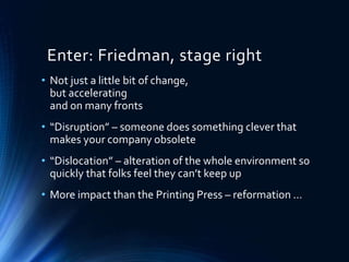 Enter: Friedman, stage right
• Not just a little bit of change,
but accelerating
and on many fronts
• “Disruption” – someone does something clever that
makes your company obsolete
• “Dislocation” – alteration of the whole environment so
quickly that folks feel they can’t keep up
• More impact than the Printing Press – reformation …
 