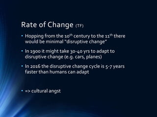 Rate of Change (TF)
• Hopping from the 10th century to the 11th there
would be minimal “disruptive change”
• In 1900 it might take 30-40 yrs to adapt to
disruptive change (e.g. cars, planes)
• In 2016 the disruptive change cycle is 5-7 years
faster than humans can adapt
• => cultural angst
 