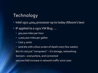 Technology
• Intel 1971 4004 processor up to today (Moore’s law)
• IF applied to a 1971VW Bug ….
• 300,000 miles per hour
• 2,000,000 miles per gallon
• Cost 4 cents
• (and die with a blue screen of death every few weeks)
But it’s not just “computers” – it’s storage, networking
Sensors – everywhere, and connected
100,000 fold increase in network traffic since 2007
 