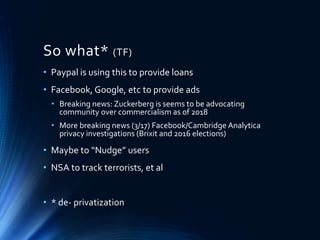 So what* (TF)
• Paypal is using this to provide loans
• Facebook, Google, etc to provide ads
• Breaking news: Zuckerberg is seems to be advocating
community over commercialism as of 2018
• More breaking news (3/17) Facebook/Cambridge Analytica
privacy investigations (Brixit and 2016 elections)
• Maybe to “Nudge” users
• NSA to track terrorists, et al
• * de- privatization
 