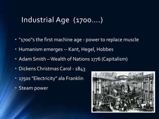 Industrial Age (1700….)
• "1700"s the first machine age - power to replace muscle
• Humanism emerges -- Kant, Hegel, Hobbes
• Adam Smith –Wealth of Nations 1776 (Capitalism)
• Dickens Christmas Carol - 1843
• 1750s "Electricity" ala Franklin
• Steam power
 