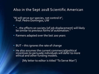 Also in the Sept 2018 Scientific American
“AI will serve our species, not control it”,
Prof. Pedro Domingos, UW
•
“…the effects on society [of job displacement] will likely
be similar to previous forms of automation.”
• Farmers adapted over the last 200 years
• BUT – this ignores the rate of change
• He also assumes the current commercial/political
incentives to persuade individuals will defer to more
ethical and other funding models.
[My letter to editor is titled “To Serve Man”]
 