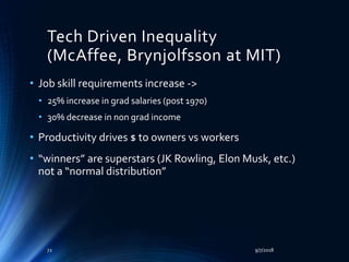 Tech Driven Inequality
(McAffee, Brynjolfsson at MIT)
• Job skill requirements increase ->
• 25% increase in grad salaries (post 1970)
• 30% decrease in non grad income
• Productivity drives $ to owners vs workers
• “winners” are superstars (JK Rowling, Elon Musk, etc.)
not a “normal distribution”
9/7/201872
 