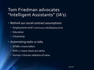Tom Friedman advocates
“Intelligent Assistants” (IA’s)
• Rethink our social contract assumptions
• Employment (AT&T continuous reEd/deployment)
• Education
• Citizenship
• Automating tasks vs Jobs
• ATMS=>more tellers
• POS => more check out clerks
• Human 2 Human relations of value
9/7/201875
 