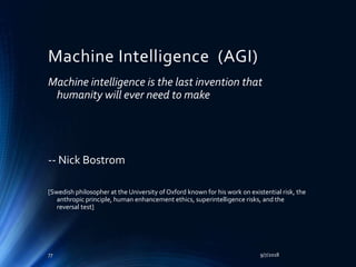 Machine Intelligence (AGI)
Machine intelligence is the last invention that
humanity will ever need to make
-- Nick Bostrom
[Swedish philosopher at the University of Oxford known for his work on existential risk, the
anthropic principle, human enhancement ethics, superintelligence risks, and the
reversal test]
9/7/201877
 