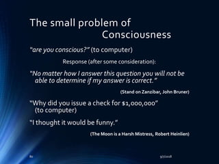 The small problem of
Consciousness
“are you conscious?” (to computer)
Response (after some consideration):
“No matter how I answer this question you will not be
able to determine if my answer is correct.”
(Stand on Zanzibar, John Bruner)
“Why did you issue a check for $1,000,000”
(to computer)
“I thought it would be funny.”
(The Moon is a Harsh Mistress, Robert Heinlien)
9/7/201880
 