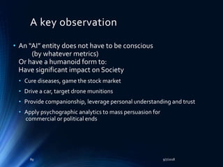 A key observation
• An “AI” entity does not have to be conscious
(by whatever metrics)
Or have a humanoid form to:
Have significant impact on Society
• Cure diseases, game the stock market
• Drive a car, target drone munitions
• Provide companionship, leverage personal understanding and trust
• Apply psychographic analytics to mass persuasion for
commercial or political ends
9/7/201889
 