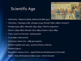 Scientific Age
• Astronomy – Neptune (1846), Galaxies (Hubble 19xx)
• Chemistry – Hydrogen 1766; )Oxygen (1774), PeriodicTable (1860s “octaves”)
• Faraday (1791-1867) , Maxwell, (1831-1879) – Electro-magnetism
• Darwin (1809-1882), Mendel ( 1822-1884), Pasteur ( 1822-1885)
• Trains (1770’s on the level – self powered)
• Curie 1890+ radio activity
• Cars (1700+ steam cars – 1885 gas engines)
• Einstein's golden year 1905 - quantum theory, relativity
• Airplane (1903+)
• Revolutions: Russia, China -- applied Marxism/totalitarianism (Comrade)
• Edison,Tesla,Westinghouse 1890s-1920s - electrical power
 