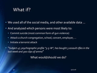 What if?
• We used all of the social media, and other available data …
• And analyzed which persons were most likely to:
• Commit suicide (most common form of gun violence)
• Attack a church congregation, school, concert, employer, …
• Initiate a terrorist attack
• “Subject 47, psychographic profile “3-5-W”, has bought 3 assault rifles in the
last week and 300 clips of ammo”
What would/should we do?
9/7/201890
 