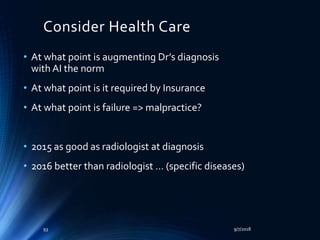 Consider Health Care
• At what point is augmenting Dr’s diagnosis
with AI the norm
• At what point is it required by Insurance
• At what point is failure => malpractice?
• 2015 as good as radiologist at diagnosis
• 2016 better than radiologist … (specific diseases)
9/7/201893
 