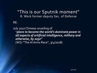 “This is our Sputnik moment”
R. Work former deputy Sec. of Defense
RE:
July 2017 Chinese unveiling of
“plans to become the world’s dominate power in
all aspects of artificial intelligence, military and
otherwise, by 2030”
(WSJ “The AI Arms Race”, 3/4/2018)
9/7/201897
 