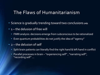 The Flaws of Humanitarianism
• Science is gradually trending toward two conclusions (HD)
• 1 – the delusion of free will
• FMRI analysis: decisions emerge from subconscious to be rationalized
• Even quantum probabilities do not justify the idea of “agency”
• 2 – the delusion of self
• Split brain patients can literally find the right hand & left hand in conflict
• Parallel processes in brain – “experiencing self” , “narrating self”,
“recording self” …
 