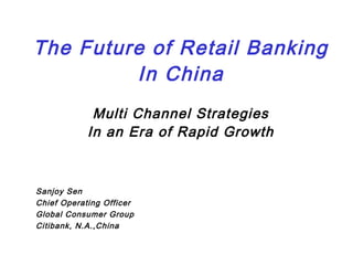 The Future of Retail Banking
In China
Multi Channel Strategies
In an Era of Rapid Growth
Sanjoy Sen
Chief Operating Officer
Global Consumer Group
Citibank, N.A.,China
 