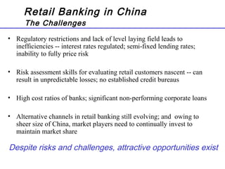 Retail Banking in China
The Challenges
• Regulatory restrictions and lack of level laying field leads to
inefficiencies -- interest rates regulated; semi-fixed lending rates;
inability to fully price risk
• Risk assessment skills for evaluating retail customers nascent -- can
result in unpredictable losses; no established credit bureaus
• High cost ratios of banks; significant non-performing corporate loans
• Alternative channels in retail banking still evolving; and owing to
sheer size of China, market players need to continually invest to
maintain market share
Despite risks and challenges, attractive opportunities exist
 