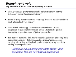 Branch renewals
Key element of multi channel delivery strategy
• Changed design, greater functionality, better efficiency; and the
technology inside them is revolutionary
• Focus shifting from transactions to selling; branches now slotted into a
multi-channel delivery strategy
• New branch technology - client server or web based - allows
integration of customer information across all channels; quicker
transaction processing; more effective cross-selling
• Self Service Terminals and ATMs dispensing cash and providing basic
account information – but also accepting cheque/ cash deposits;
carrying advertising; selling bank products; and allowing people to
load up mobile phone cards
Branch revenues rising and costs falling –and
customers like the new branch experience
 