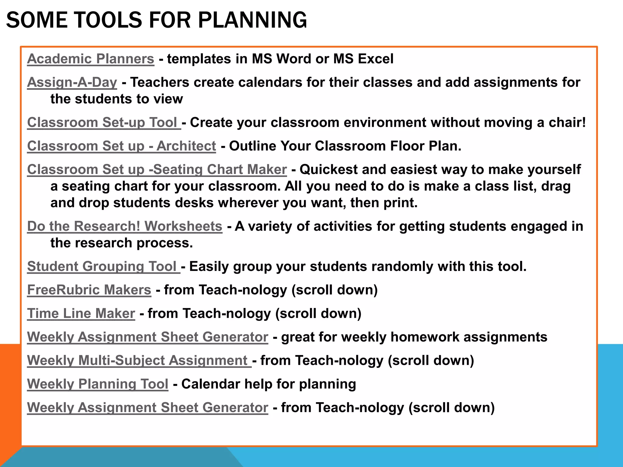 SOME TOOLS FOR PLANNING
Academic Planners - templates in MS Word or MS Excel
Assign-A-Day - Teachers create calendars for their classes and add assignments for
the students to view
Classroom Set-up Tool - Create your classroom environment without moving a chair!
Classroom Set up - Architect - Outline Your Classroom Floor Plan.
Classroom Set up -Seating Chart Maker - Quickest and easiest way to make yourself
a seating chart for your classroom. All you need to do is make a class list, drag
and drop students desks wherever you want, then print.
Do the Research! Worksheets - A variety of activities for getting students engaged in
the research process.
Student Grouping Tool - Easily group your students randomly with this tool.
FreeRubric Makers - from Teach-nology (scroll down)
Time Line Maker - from Teach-nology (scroll down)
Weekly Assignment Sheet Generator - great for weekly homework assignments
Weekly Multi-Subject Assignment - from Teach-nology (scroll down)
Weekly Planning Tool - Calendar help for planning
Weekly Assignment Sheet Generator - from Teach-nology (scroll down)
 