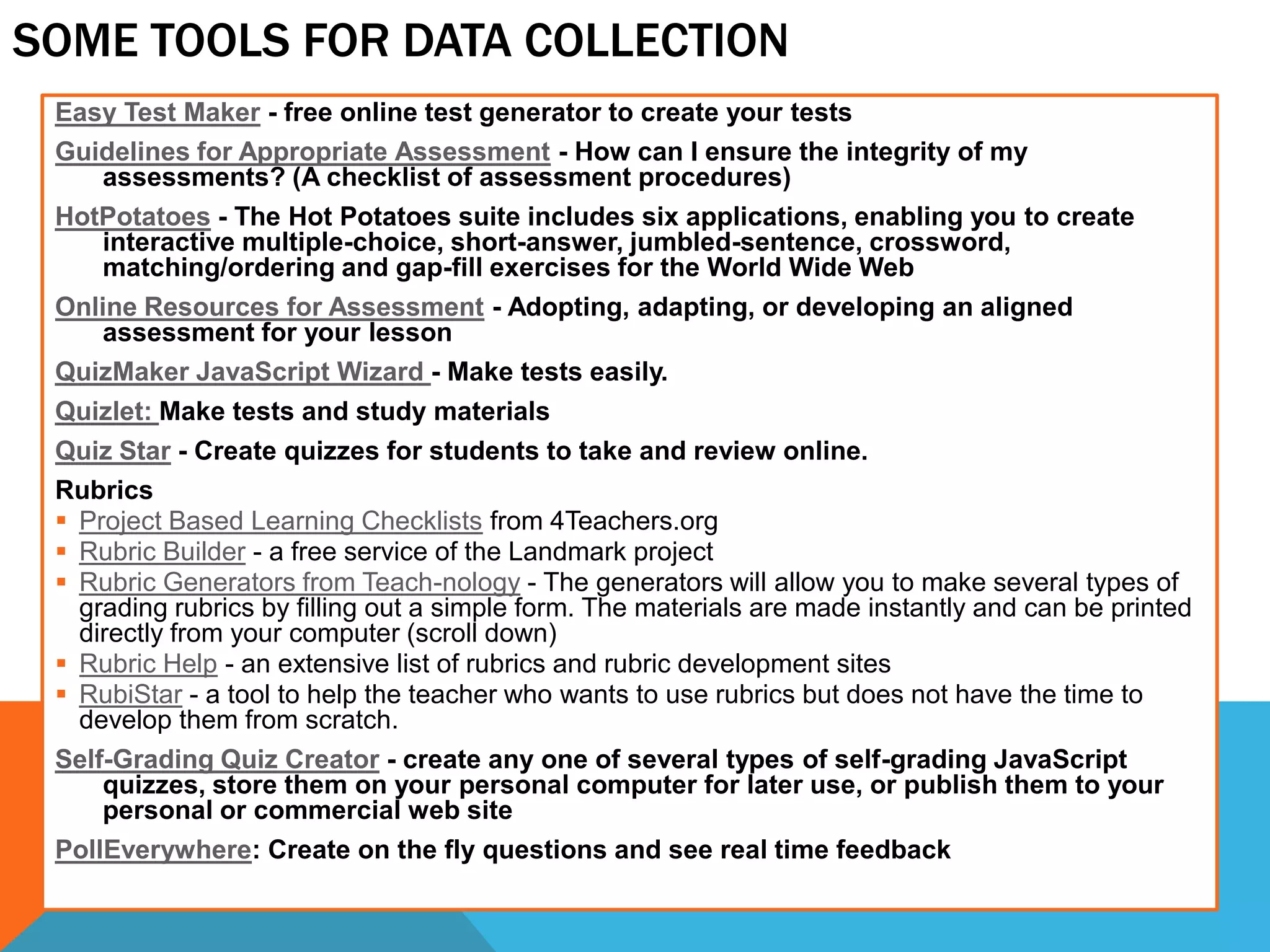 SOME TOOLS FOR DATA COLLECTION
Easy Test Maker - free online test generator to create your tests
Guidelines for Appropriate Assessment - How can I ensure the integrity of my
assessments? (A checklist of assessment procedures)
HotPotatoes - The Hot Potatoes suite includes six applications, enabling you to create
interactive multiple-choice, short-answer, jumbled-sentence, crossword,
matching/ordering and gap-fill exercises for the World Wide Web
Online Resources for Assessment - Adopting, adapting, or developing an aligned
assessment for your lesson
QuizMaker JavaScript Wizard - Make tests easily.
Quizlet: Make tests and study materials
Quiz Star - Create quizzes for students to take and review online.
Rubrics
 Project Based Learning Checklists from 4Teachers.org
 Rubric Builder - a free service of the Landmark project
 Rubric Generators from Teach-nology - The generators will allow you to make several types of
grading rubrics by filling out a simple form. The materials are made instantly and can be printed
directly from your computer (scroll down)
 Rubric Help - an extensive list of rubrics and rubric development sites
 RubiStar - a tool to help the teacher who wants to use rubrics but does not have the time to
develop them from scratch.
Self-Grading Quiz Creator - create any one of several types of self-grading JavaScript
quizzes, store them on your personal computer for later use, or publish them to your
personal or commercial web site
PollEverywhere: Create on the fly questions and see real time feedback
 