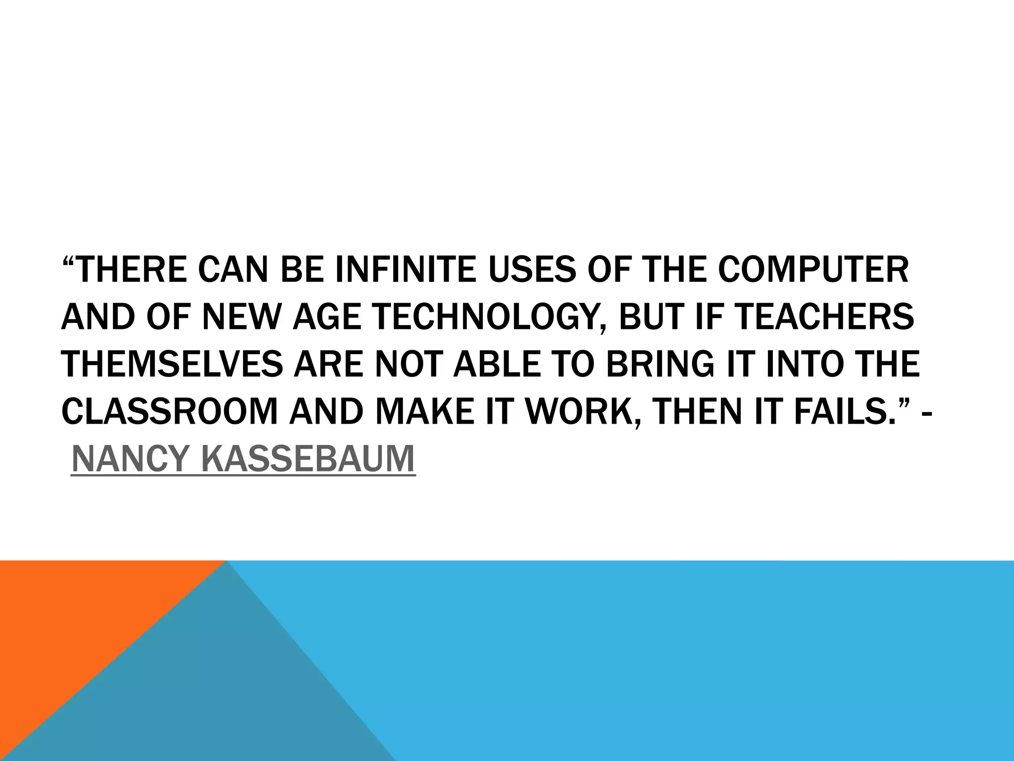 “THERE CAN BE INFINITE USES OF THE COMPUTER
AND OF NEW AGE TECHNOLOGY, BUT IF TEACHERS
THEMSELVES ARE NOT ABLE TO BRING IT INTO THE
CLASSROOM AND MAKE IT WORK, THEN IT FAILS.” -
NANCY KASSEBAUM
 