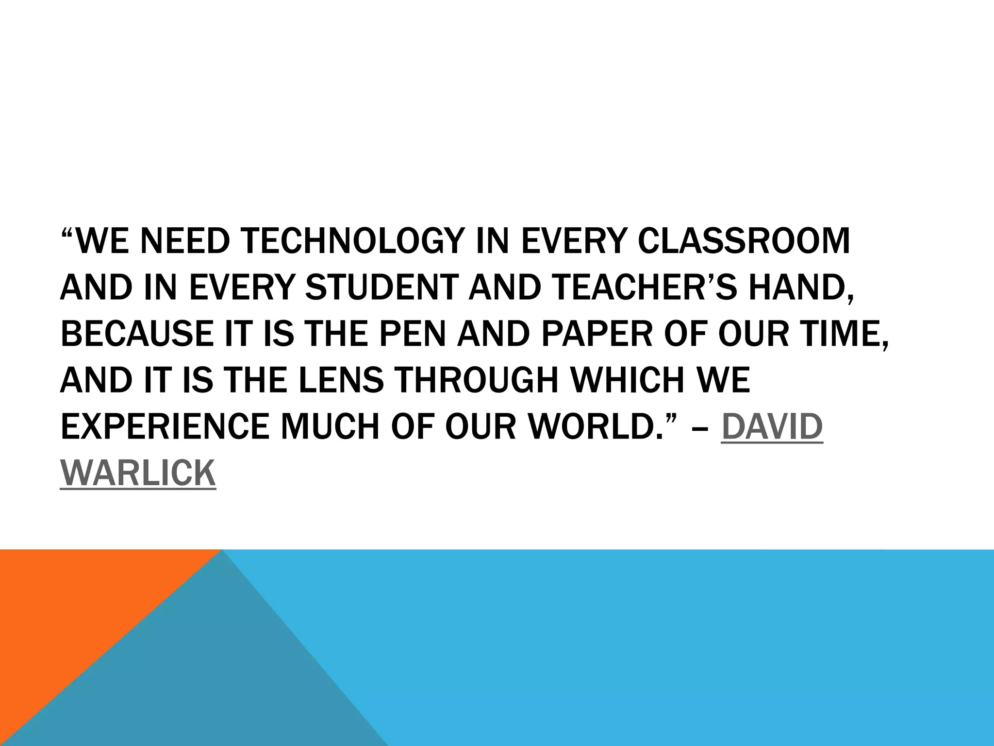 “WE NEED TECHNOLOGY IN EVERY CLASSROOM
AND IN EVERY STUDENT AND TEACHER’S HAND,
BECAUSE IT IS THE PEN AND PAPER OF OUR TIME,
AND IT IS THE LENS THROUGH WHICH WE
EXPERIENCE MUCH OF OUR WORLD.” – DAVID
WARLICK
 