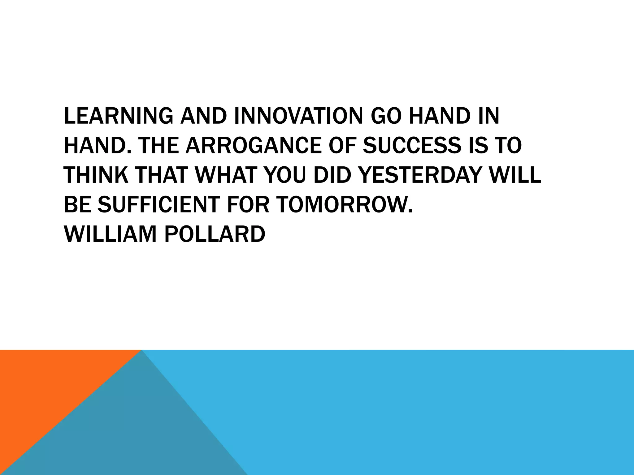 LEARNING AND INNOVATION GO HAND IN
HAND. THE ARROGANCE OF SUCCESS IS TO
THINK THAT WHAT YOU DID YESTERDAY WILL
BE SUFFICIENT FOR TOMORROW.
WILLIAM POLLARD
 
