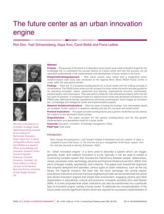 The future center as an urban innovation
engine
Ron Dvir, Yael Schwartzberg, Haya Avni, Carol Webb and Fiona Lettice
Abstract
Purpose – The purpose of this article is to describe a future center as an urban innovation engine for the
knowledge city, to understand the success factors of a future center and how this success can be
replicated systematically in the implementation and development of future centers in the future.
Design/methodology/approach – Nine future centers were visited and a longitudinal action
research-based case study was conducted at the regional Be’er Sheva PISGA Future Center in
Israel, within the educational domain.
Findings – There are 13 conceptual building-blocks for a future center and the unifying principle is
conversations. The PISGA future center put the concept of a future center into action and was guided by
six operating principles: values, experiment and learning, organizational structure, partnerships,
physical space, and virtual space. They were able to initiate ten new educational projects within the ﬁrst
two years of operation. A conceptual model of a regional future center was developed and tested on the
PISGA case, deﬁning the ﬁve key ingredients as community conversations, future images, an innovation
lab, a knowledge and intelligence center and implementation projects.
Research limitations/implications – After two years of testing the ﬁndings, only intermediate results
are available. Further research is needed to develop and test the concepts and model further.
Practical implications – This paper provides building-blocks and a generic model that can be used by
the creators of next generation future centers.
Originality/value – This paper provides the ﬁrst generic building-blocks and the ﬁrst generic
implementation and operational model for a future center.
Keywords Education, Innovation, Knowledge management, Cities
Paper type Case study
Introduction
Now change the perspective. Look forward instead of backward and the creation of value is
revealed to exist in the future, i.e. the time line and your management of the future ‘‘space’’ from
the next few seconds to eternity (Edvinsson, 2002).
An ‘‘urban innovation engine’’ is a term used to describe a system which can trigger,
generate, foster, and catalyze innovation in a city. Typically, it can be used to explain a
co-evolving complex system that includes the interactions between people, relationships,
values, processes, tools, technology, physical and ﬁnancial infrastructures (Dvir, 2003), from
which emerges novelty, spontaneity, and creativity. This paper puts forward the argument
that properly designed and operated, various types of urban institutions, such as the city
library, the regional museum, the town hall, the stock exchange, the central piazza,
educational institutions and even the local neighborhood cafe´ can be transformed into active
and vibrant innovation engines that impact their environment, engaging citizens and other
stakeholders in educational, cultural and economic innovation activities (Dvir and Pasher,
2004). It is here proposed that urban institutions can also be transformed into a particular
type of innovation engine, namely a future center. To elaborate the conceptualization of the
future center and the signiﬁcant factors which are required for successful implementation of
PAGE 110 jJOURNAL OF KNOWLEDGE MANAGEMENT j VOL. 10 NO. 5 2006, pp. 110-123, Q Emerald Group Publishing Limited, ISSN 1367-3270 DOI 10.1108/13673270610691224
Ron Dvir is the Director of
Innovation Ecology, Israel.
Yael Schwartzberg is based
at the Institute for
Democratic Education,
Israel. Haya Avni is based
at Pisga Be’er Sheva, Israel.
Carol Webb is a research
ofﬁcer at Knowledge and
Innovation Systems Centre,
School of Applied
Sciences, Cranﬁeld
University, Cranﬁeld, UK.
Fiona Lettice is a Senior
Lecturer at the Norwich
Business School, University
of East Anglia, Norwich,
UK.
 