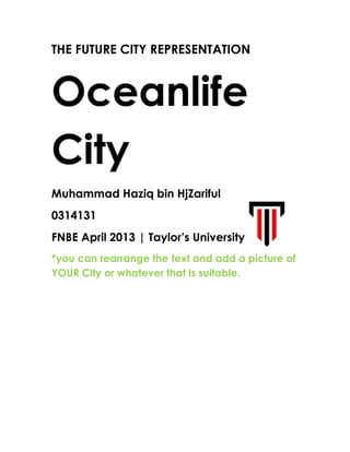 THE FUTURE CITY REPRESENTATION
Oceanlife
City
Muhammad Haziq bin HjZariful
0314131
FNBE April 2013 | Taylor’s University + logo
*you can rearrange the text and add a picture of
YOUR City or whatever that is suitable.
 