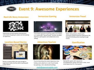 Event 9: Awesome Experiences
 Real Life Story Immersion                                Immersive Gaming                                            Immersive Travel




Experiential and participative entertainment       Transmedia approach to gaming media consumption             Rather than going to a theme park,
consumption by going to a place and role-playing   (i.e. movies with “second screen” function via tablet       consumers choose immersive experiences like
an experience.                                     that force participation and collaborative story-           living off of $5/day while traveling through
                                                   telling).                                                   France.


   Location-Based Stories                                Adventure Tourism                                                Gamification




Stories or history told to the user through an     Tourism becoming more about experience than             Making life a game with rewards for
augmented reality interface while traveling with   holiday, some adventure is even found locally           accomplishments, games that drive a richer, more
a smart device.                                                                                            social experience (i.e. Foursquare).
                                                   by exploring a city’s abandoned buildings.

                                                       Josh@aperioinsights.com
 