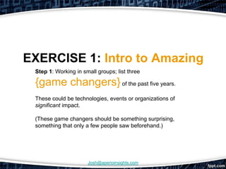 EXERCISE 1: Intro to Amazing
 Step 1: Working in small groups; list three

 {game changers} of the past five years.
 These could be technologies, events or organizations of
 significant impact.

 (These game changers should be something surprising,
 something that only a few people saw beforehand.)




                      Josh@aperioinsights.com
 