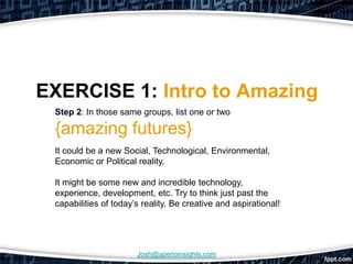 EXERCISE 1: Intro to Amazing
 Step 2: In those same groups, list one or two

 {amazing futures}
 It could be a new Social, Technological, Environmental,
 Economic or Political reality.

 It might be some new and incredible technology,
 experience, development, etc. Try to think just past the
 capabilities of today’s reality. Be creative and aspirational!




                       Josh@aperioinsights.com
 