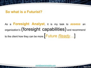 So what is a Futurist?


As a   Foresight Analyst,        it is my task to assess an

organization’s  (foresight capabilities) and recommend
to the client how they can be more [Future Ready…]




                    Josh@aperioinsights.com
 