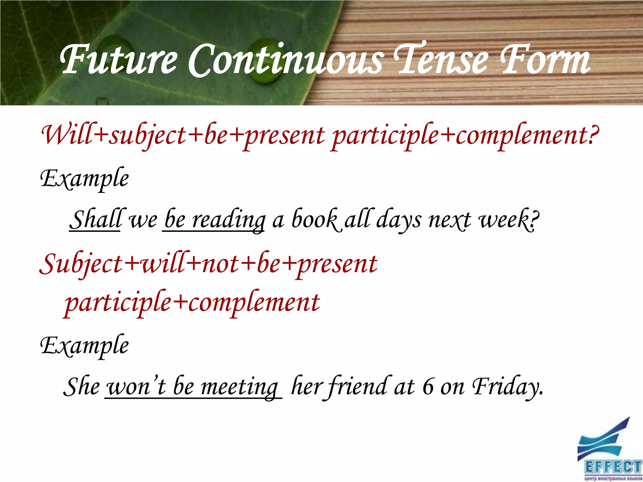 Future Continuous Tense Form
Will+subject+be+present participle+complement?
Example
  Shall we be reading a book all days next week?
Subject+will+not+be+present
  participle+complement
Example
  She won’t be meeting her friend at 6 on Friday.
 