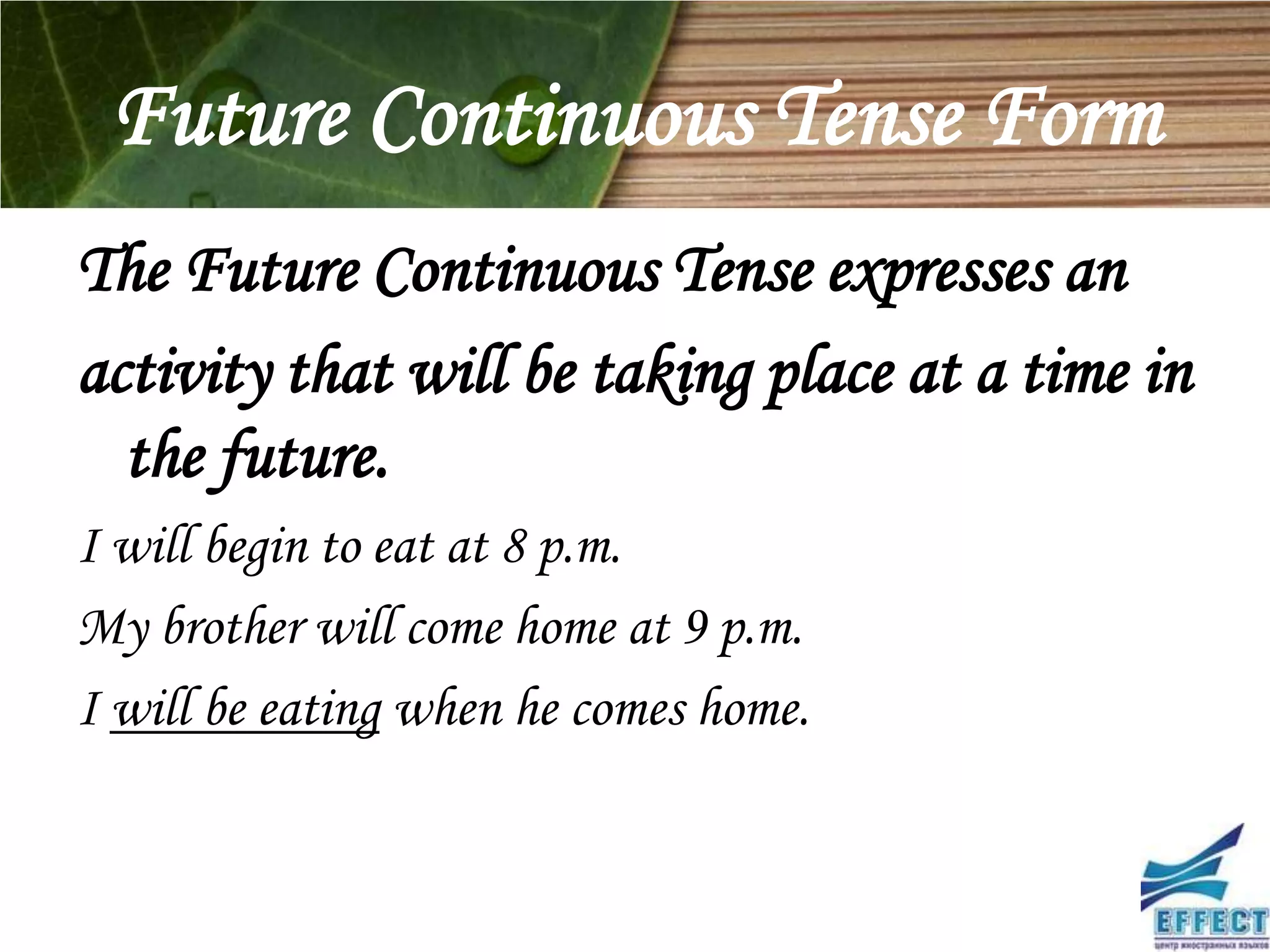 Future Continuous Tense Form
The Future Continuous Tense expresses an
activity that will be taking place at a time in
  the future.
I will begin to eat at 8 p.m.
My brother will come home at 9 p.m.
I will be eating when he comes home.
 