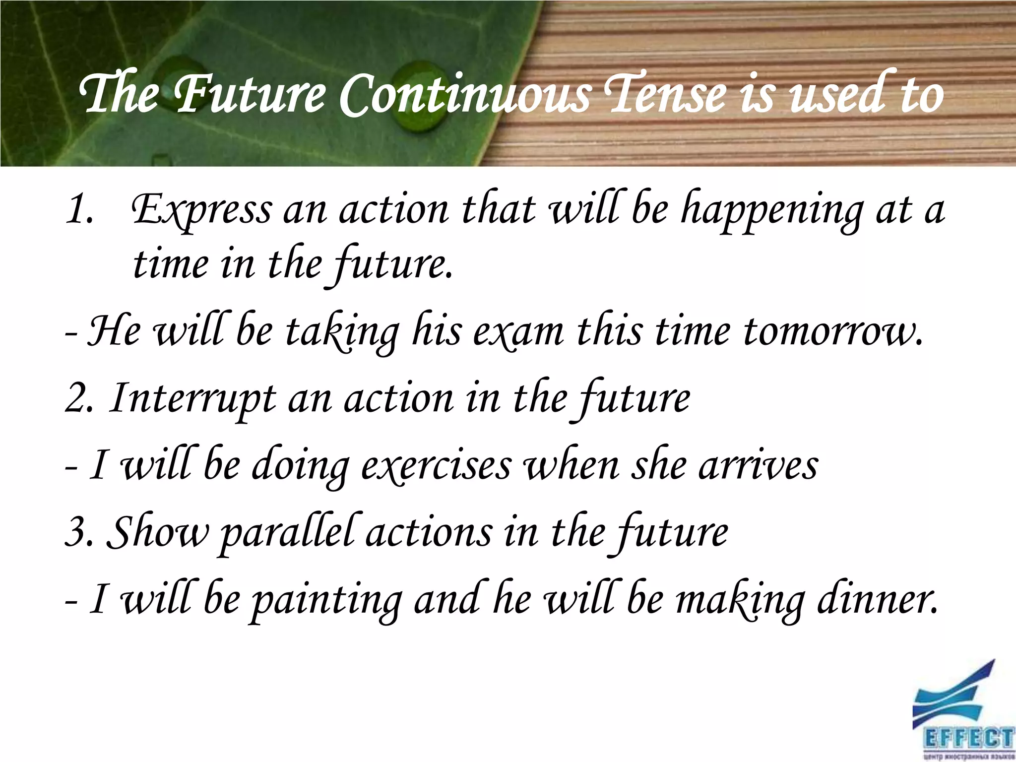 The Future Continuous Tense is used to
1. Express an action that will be happening at a
    time in the future.
- He will be taking his exam this time tomorrow.
2. Interrupt an action in the future
- I will be doing exercises when she arrives
3. Show parallel actions in the future
- I will be painting and he will be making dinner.
 